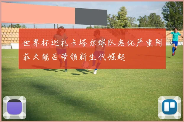 世界杯巡礼卡塔尔球队老化严重阿菲夫能否带领新生代崛起