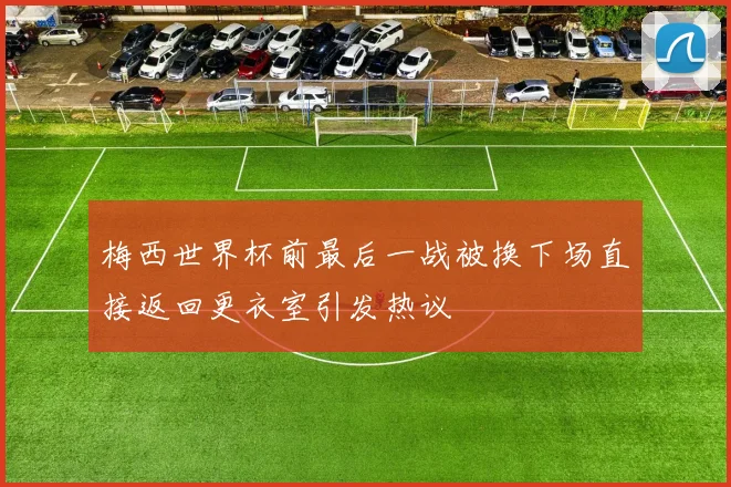 梅西世界杯前最后一战被换下场直接返回更衣室引发热议