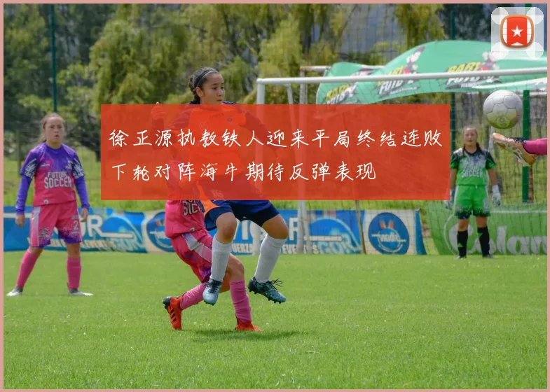徐正源执教铁人迎来平局终结连败下轮对阵海牛期待反弹表现