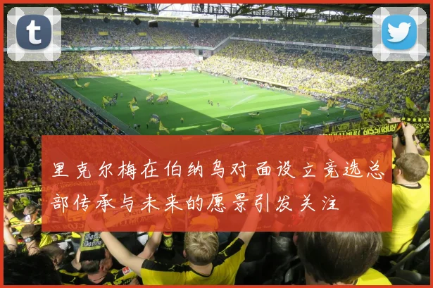 里克尔梅在伯纳乌对面设立竞选总部传承与未来的愿景引发关注