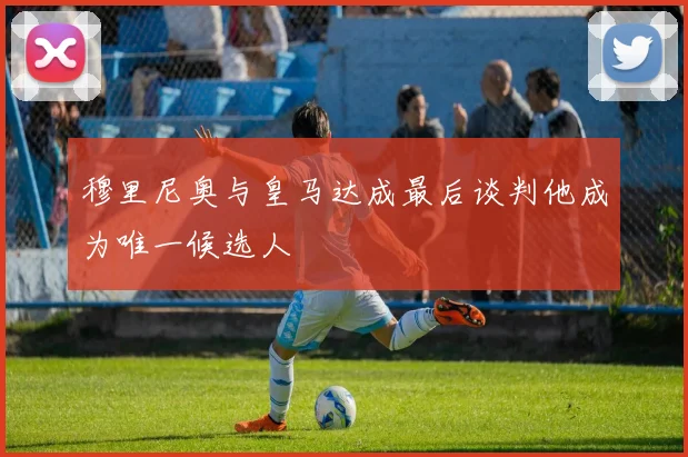 穆里尼奥与皇马达成最后谈判他成为唯一候选人