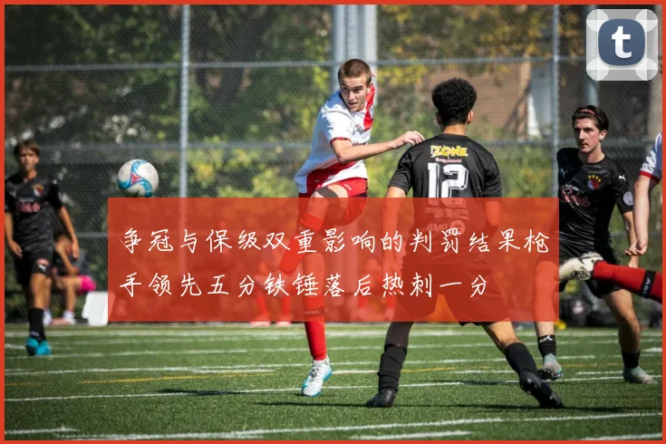 争冠与保级双重影响的判罚结果枪手领先五分铁锤落后热刺一分