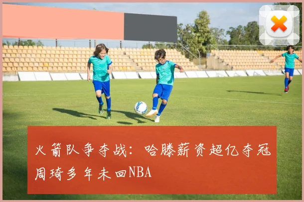 火箭队争夺战：哈滕薪资超亿夺冠周琦多年未回NBA