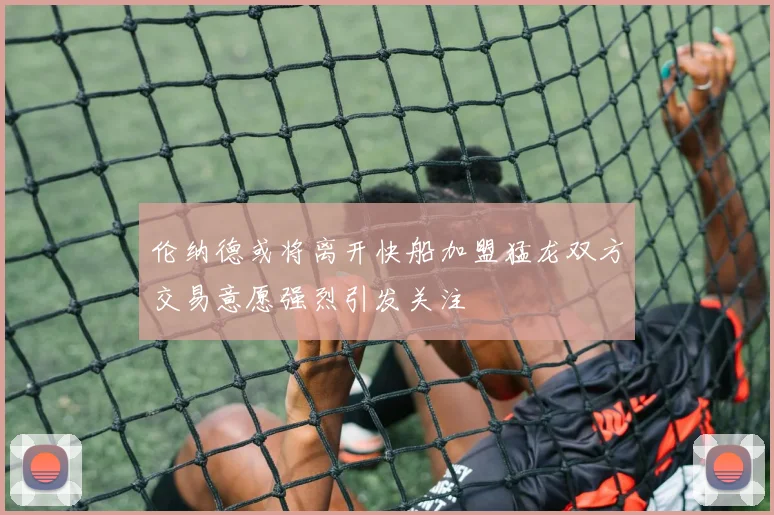 伦纳德或将离开快船加盟猛龙双方交易意愿强烈引发关注