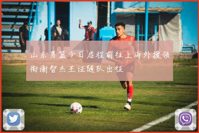 山东男篮今日启程前往上海外援领衔谢智杰王证随队出征