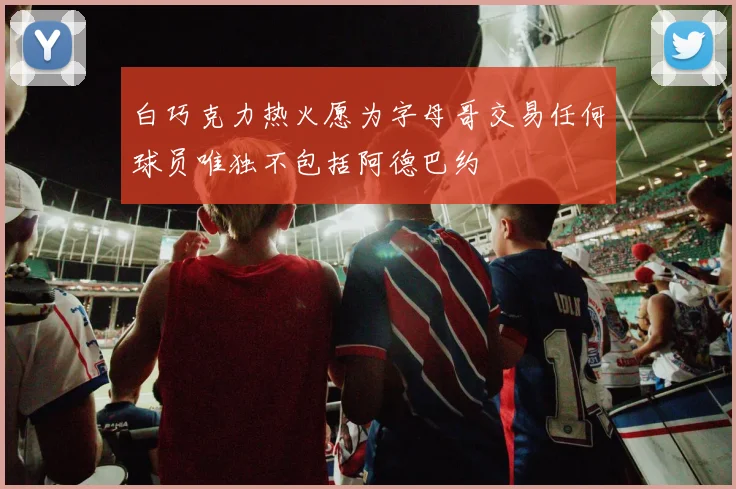白巧克力热火愿为字母哥交易任何球员唯独不包括阿德巴约