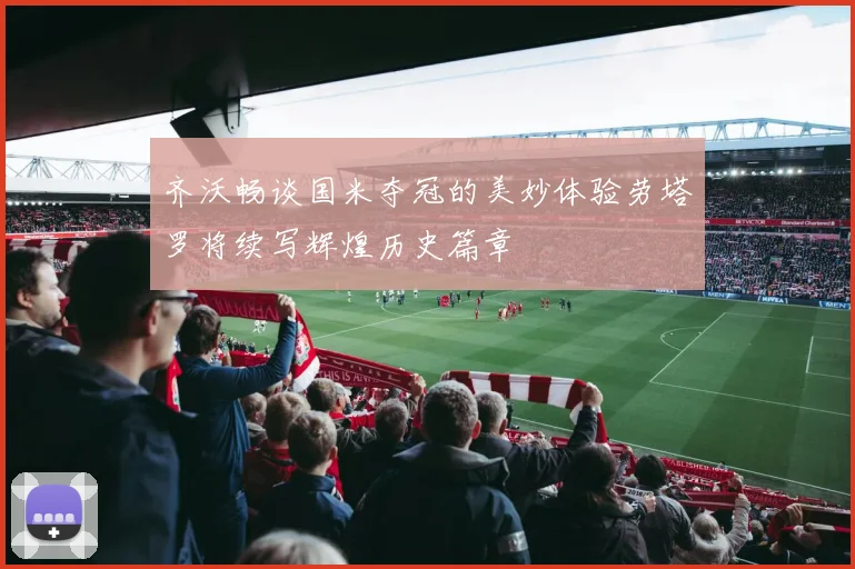 齐沃畅谈国米夺冠的美妙体验劳塔罗将续写辉煌历史篇章